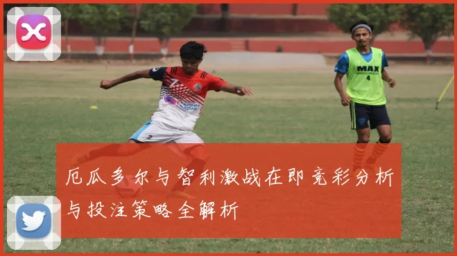 厄瓜多尔与智利激战在即竞彩分析与投注策略全解析