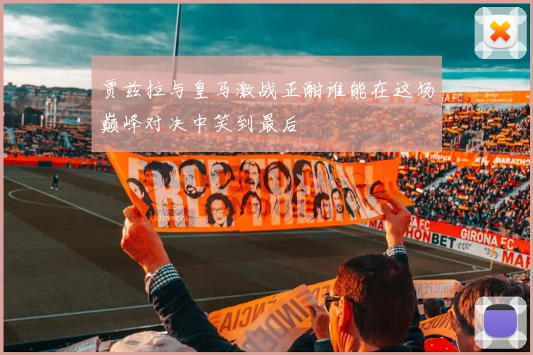 贾兹拉与皇马激战正酣谁能在这场巅峰对决中笑到最后