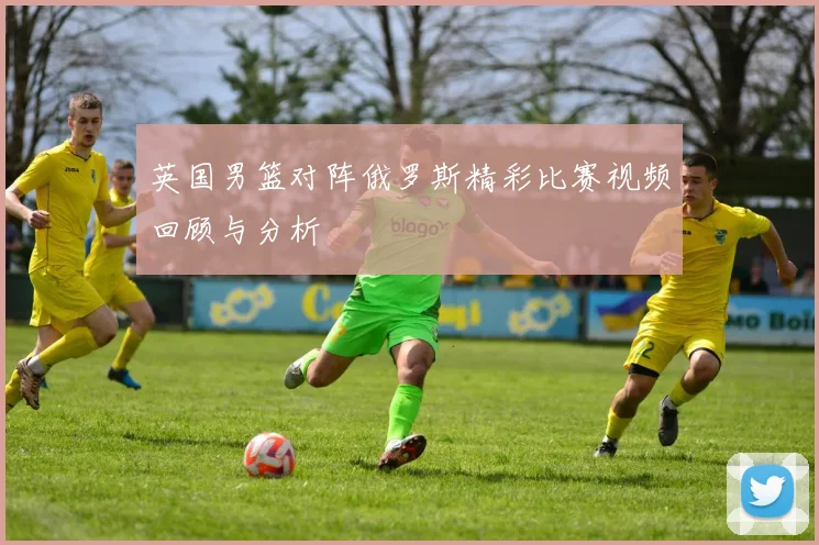 英国男篮对阵俄罗斯精彩比赛视频回顾与分析