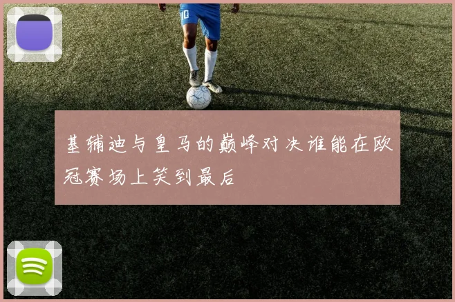 基辅迪与皇马的巅峰对决谁能在欧冠赛场上笑到最后