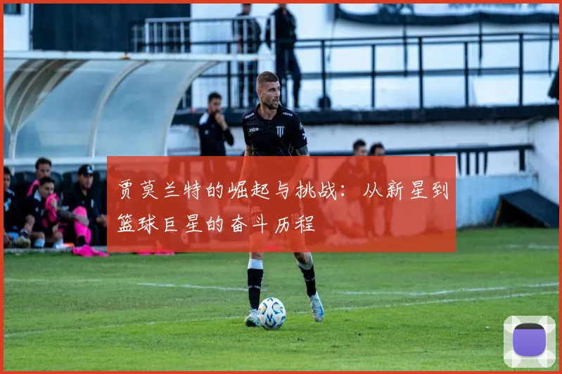 贾莫兰特的崛起与挑战：从新星到篮球巨星的奋斗历程